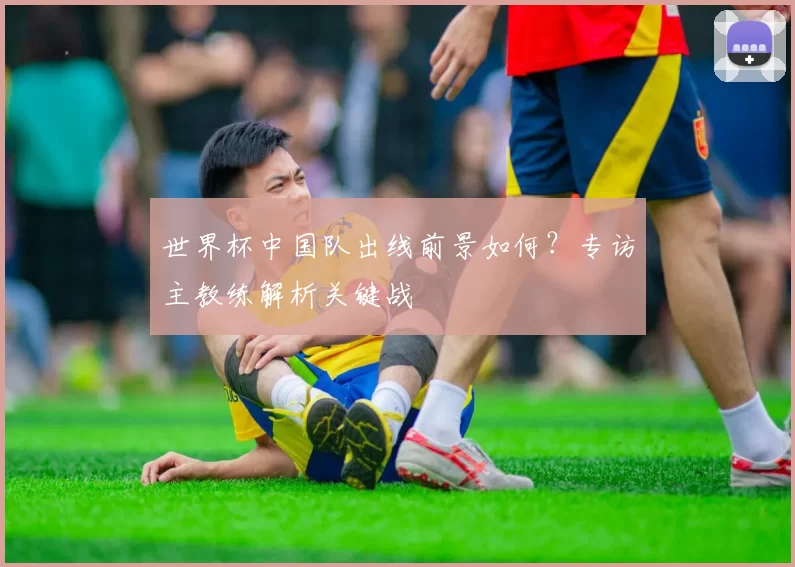 世界杯中国队出线前景如何?专访主教练解析关键战