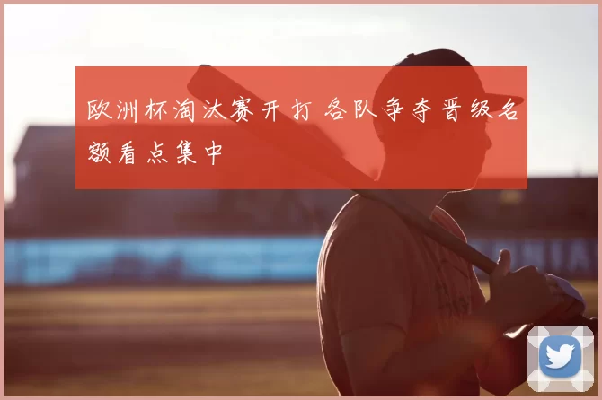 欧洲杯淘汰赛开打 各队争夺晋级名额看点集中