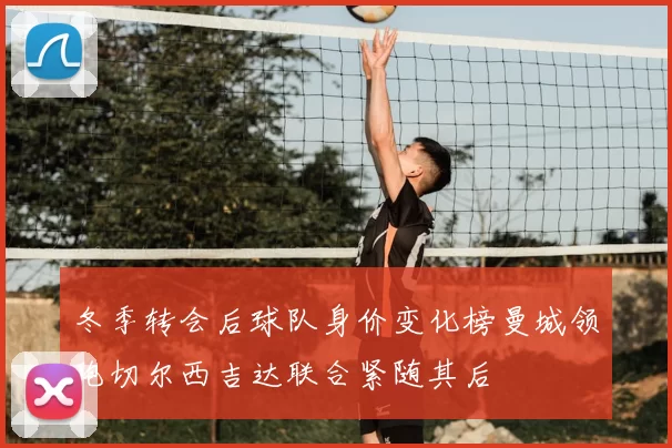 冬季转会后球队身价变化榜曼城领跑切尔西吉达联合紧随其后
