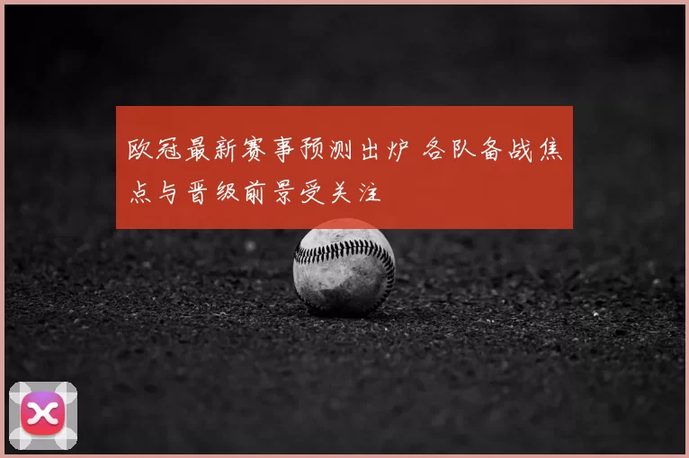 欧冠最新赛事预测出炉 各队备战焦点与晋级前景受关注