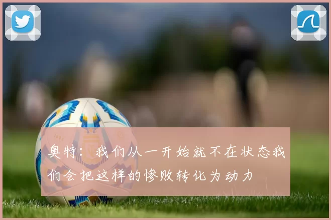 奥特:我们从一开始就不在状态我们会把这样的惨败转化为动力