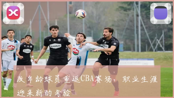 改年龄球员重返CBA赛场，职业生涯迎来新的考验