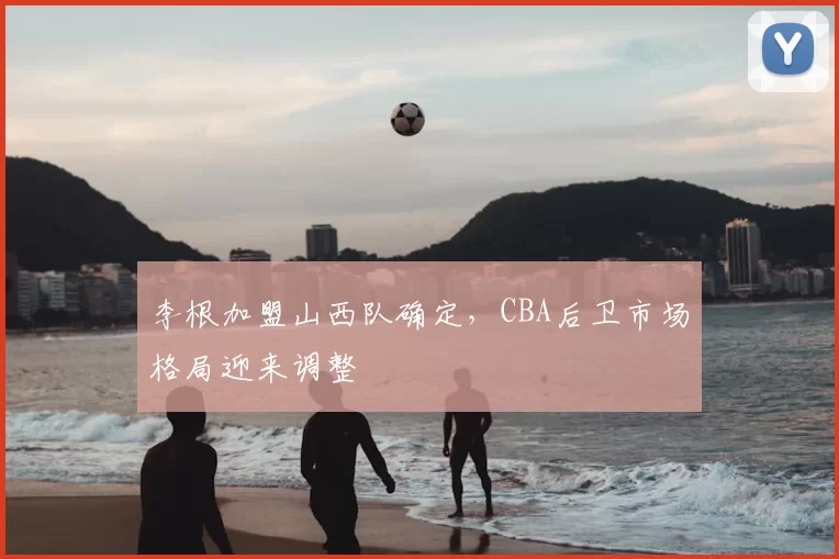 李根加盟山西队确定,CBA后卫市场格局迎来调整