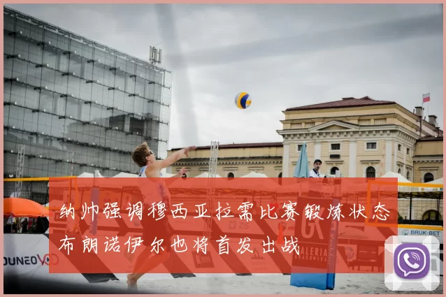 纳帅强调穆西亚拉需比赛锻炼状态布朗诺伊尔也将首发出战
