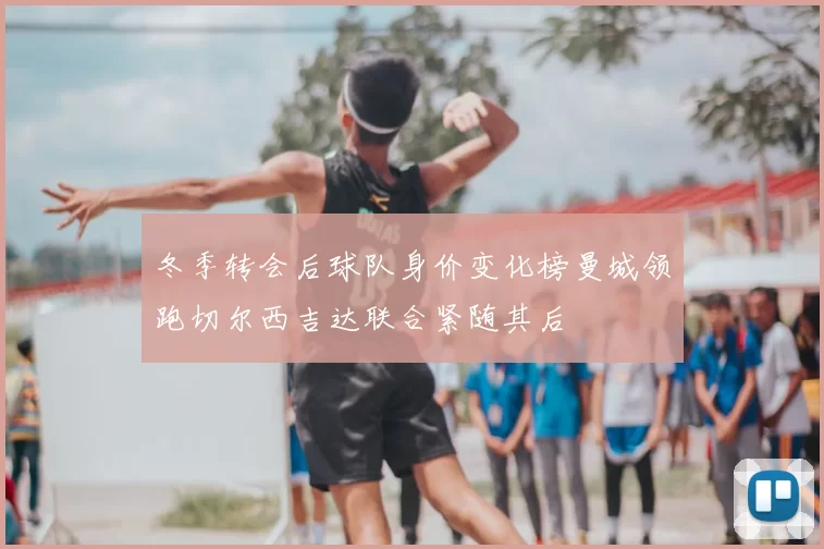 冬季转会后球队身价变化榜曼城领跑切尔西吉达联合紧随其后