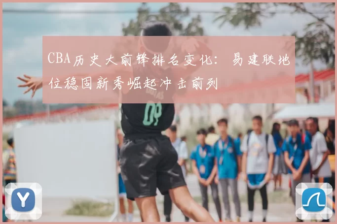 CBA历史大前锋排名变化:易建联地位稳固新秀崛起冲击前列