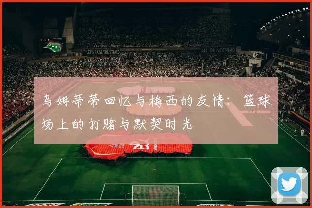 乌姆蒂蒂回忆与梅西的友情:篮球场上的打赌与默契时光