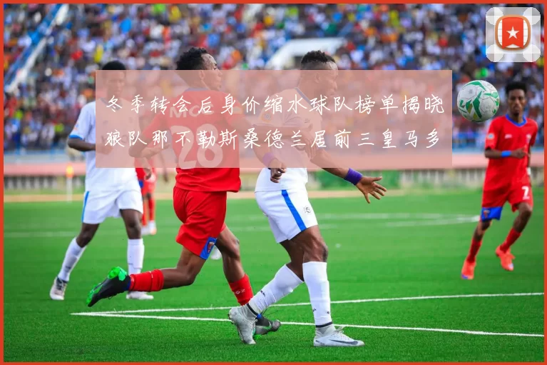 冬季转会后身价缩水球队榜单揭晓狼队那不勒斯桑德兰居前三皇马多特也在其中