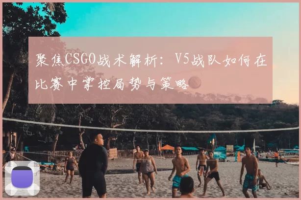 聚焦CSGO战术解析:V5战队如何在比赛中掌控局势与策略