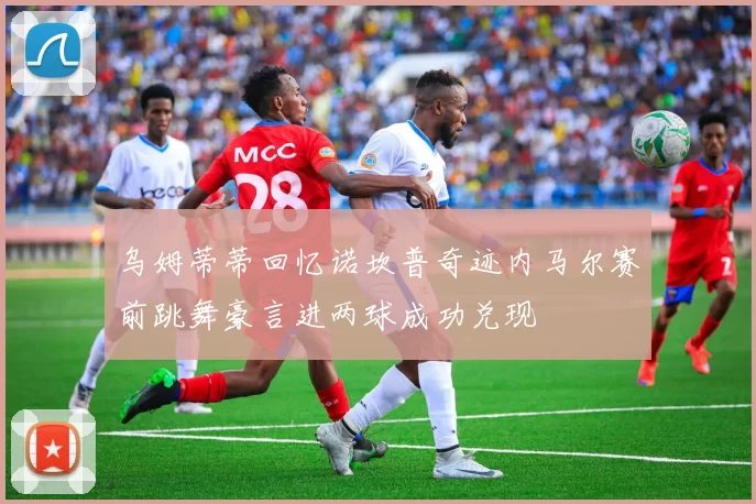 乌姆蒂蒂回忆诺坎普奇迹内马尔赛前跳舞豪言进两球成功兑现