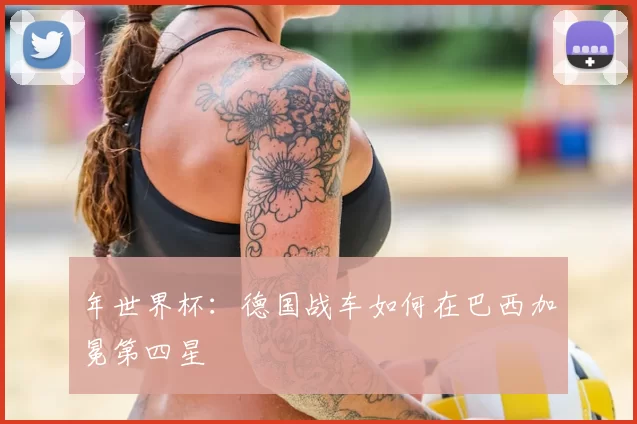 年世界杯：德国战车如何在巴西加冕第四星